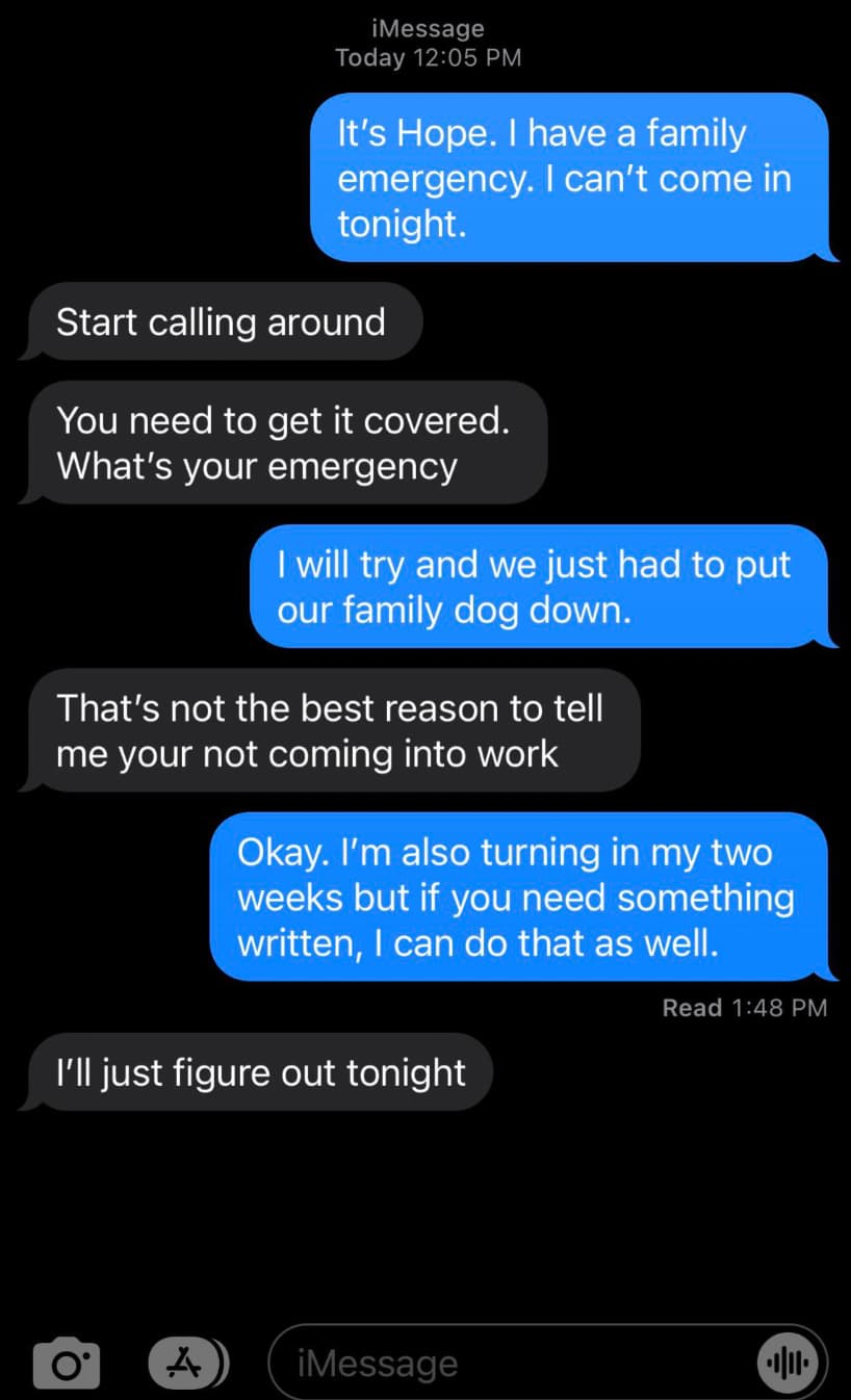 screenshot - Q iMessage Today It's Hope. I have a family emergency. I can't come in tonight. Start calling around You need to get it covered. What's your emergency I will try and we just had to put our family dog down. That's not the best reason to tell m